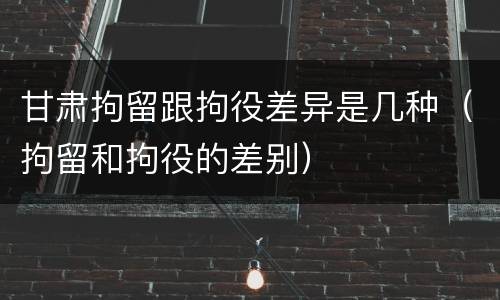 甘肃拘留跟拘役差异是几种（拘留和拘役的差别）