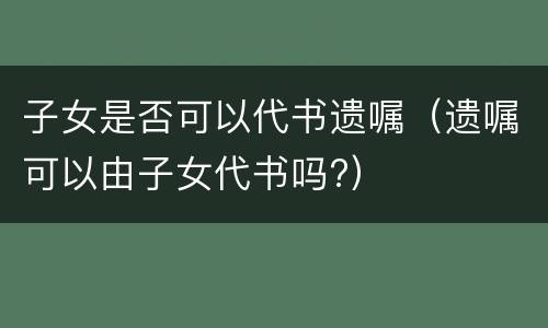 子女是否可以代书遗嘱（遗嘱可以由子女代书吗?）