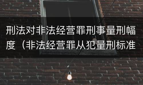刑法对非法经营罪刑事量刑幅度（非法经营罪从犯量刑标准）