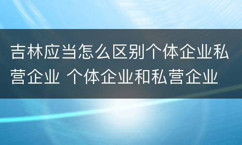 吉林应当怎么区别个体企业私营企业 个体企业和私营企业