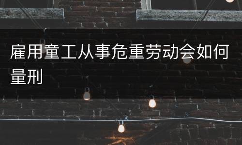 雇用童工从事危重劳动会如何量刑