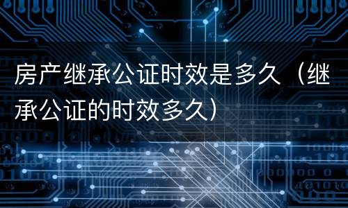 房产继承公证时效是多久（继承公证的时效多久）