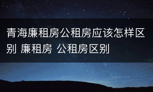 青海廉租房公租房应该怎样区别 廉租房 公租房区别