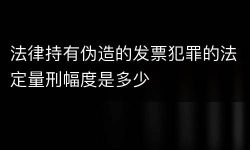 法律持有伪造的发票犯罪的法定量刑幅度是多少