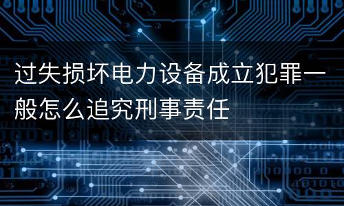 过失损坏电力设备成立犯罪一般怎么追究刑事责任