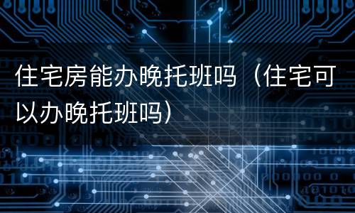 住宅房能办晚托班吗（住宅可以办晚托班吗）