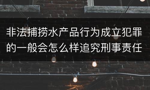 非法捕捞水产品行为成立犯罪的一般会怎么样追究刑事责任