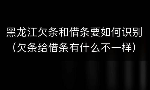 黑龙江欠条和借条要如何识别（欠条给借条有什么不一样）