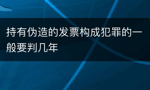 持有伪造的发票构成犯罪的一般要判几年