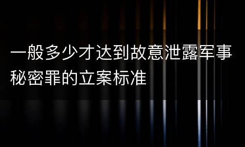 一般多少才达到故意泄露军事秘密罪的立案标准