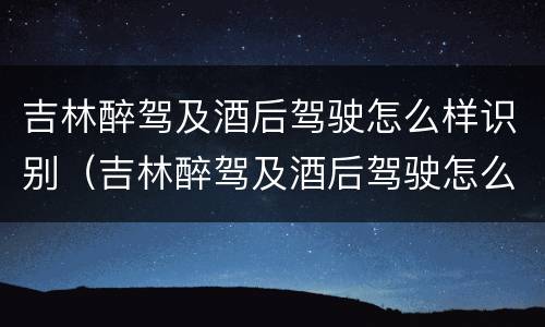 吉林醉驾及酒后驾驶怎么样识别（吉林醉驾及酒后驾驶怎么样识别驾驶证）