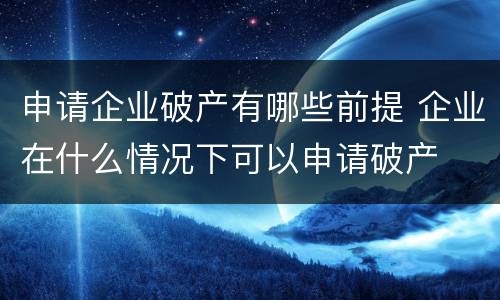 申请企业破产有哪些前提 企业在什么情况下可以申请破产