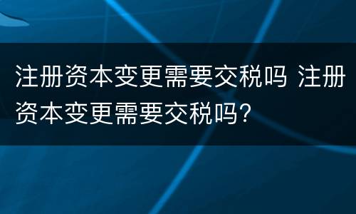 注册资本变更需要交税吗 注册资本变更需要交税吗?