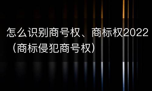 怎么识别商号权、商标权2022（商标侵犯商号权）