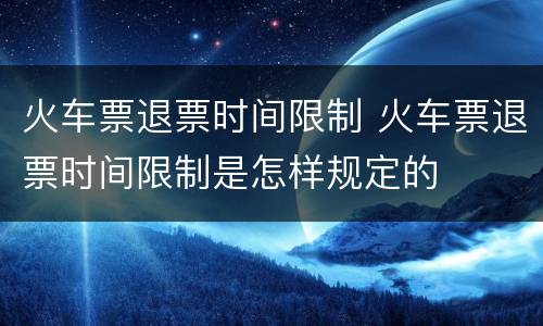 火车票退票时间限制 火车票退票时间限制是怎样规定的