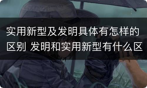 实用新型及发明具体有怎样的区别 发明和实用新型有什么区别