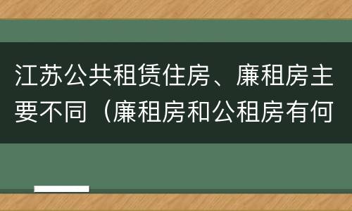 江苏公共租赁住房、廉租房主要不同（廉租房和公租房有何区别）