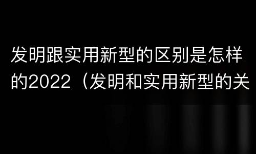 发明跟实用新型的区别是怎样的2022（发明和实用新型的关系）