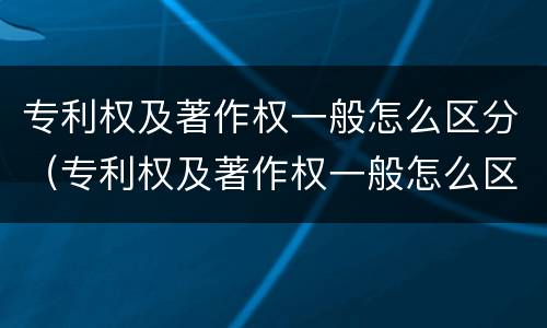 专利权及著作权一般怎么区分（专利权及著作权一般怎么区分的）