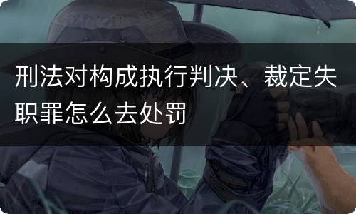 刑法对构成执行判决、裁定失职罪怎么去处罚