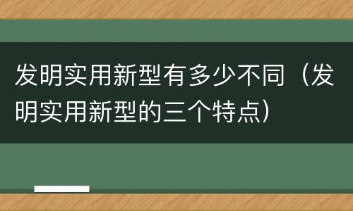 发明实用新型有多少不同（发明实用新型的三个特点）