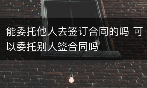 能委托他人去签订合同的吗 可以委托别人签合同吗