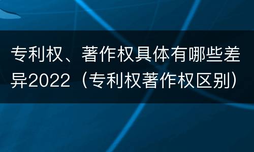 专利权、著作权具体有哪些差异2022（专利权著作权区别）