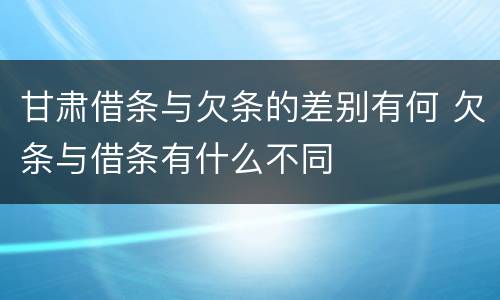 甘肃借条与欠条的差别有何 欠条与借条有什么不同