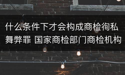 什么条件下才会构成商检徇私舞弊罪 国家商检部门商检机构的工作人员徇私舞弊伪造检验结果
