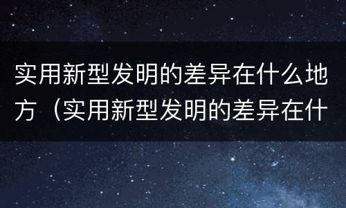 实用新型发明的差异在什么地方（实用新型发明的差异在什么地方出现）