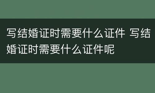 写结婚证时需要什么证件 写结婚证时需要什么证件呢