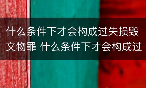 什么条件下才会构成过失损毁文物罪 什么条件下才会构成过失损毁文物罪呢