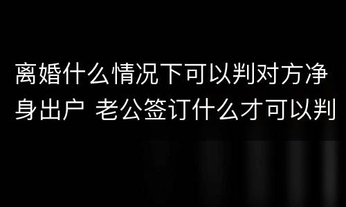离婚什么情况下可以判对方净身出户 老公签订什么才可以判离婚净身出户