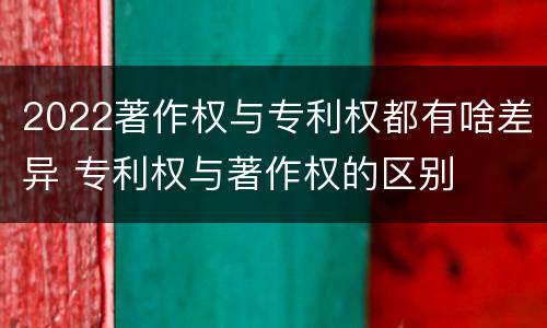 2022著作权与专利权都有啥差异 专利权与著作权的区别