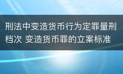 刑法中变造货币行为定罪量刑档次 变造货币罪的立案标准