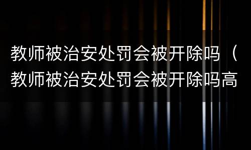 教师被治安处罚会被开除吗（教师被治安处罚会被开除吗高中）