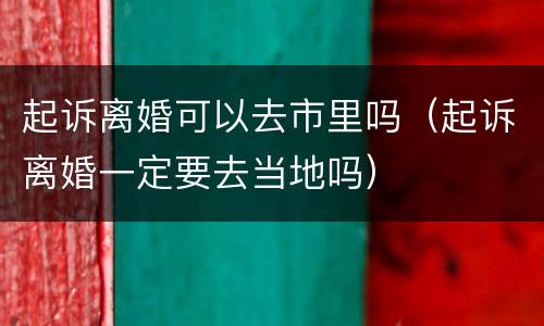 起诉离婚可以去市里吗（起诉离婚一定要去当地吗）
