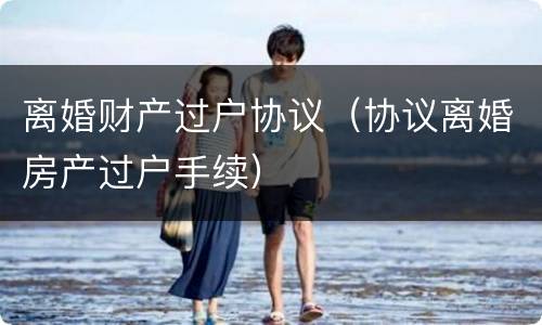 离婚财产过户协议（协议离婚房产过户手续）