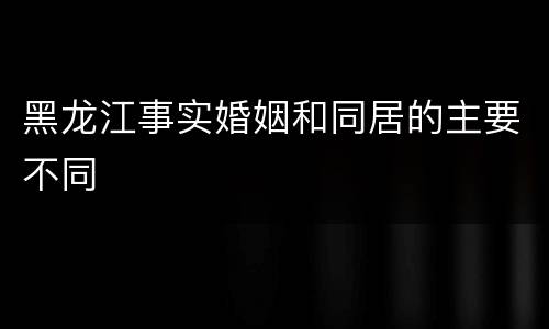 黑龙江事实婚姻和同居的主要不同