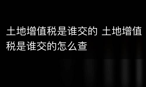 土地增值税是谁交的 土地增值税是谁交的怎么查