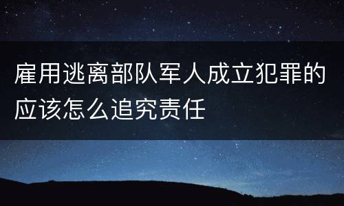 雇用逃离部队军人成立犯罪的应该怎么追究责任