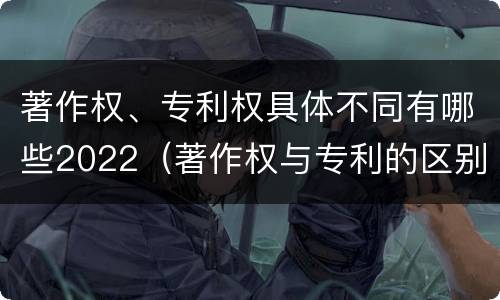著作权、专利权具体不同有哪些2022（著作权与专利的区别）