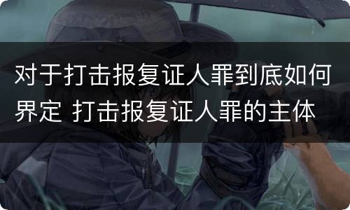对于打击报复证人罪到底如何界定 打击报复证人罪的主体
