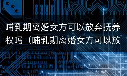 哺乳期离婚女方可以放弃抚养权吗（哺乳期离婚女方可以放弃抚养权吗）