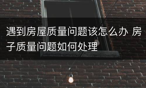 遇到房屋质量问题该怎么办 房子质量问题如何处理
