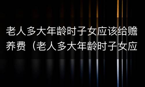 老人多大年龄时子女应该给赡养费（老人多大年龄时子女应该给赡养费呢）