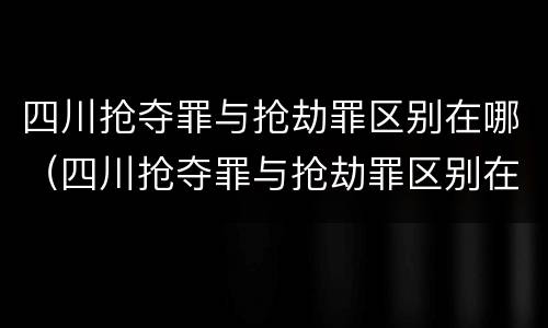 四川抢夺罪与抢劫罪区别在哪（四川抢夺罪与抢劫罪区别在哪儿）