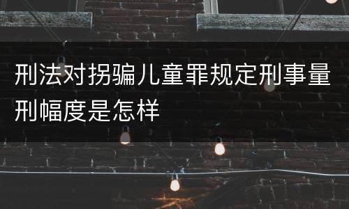 刑法对拐骗儿童罪规定刑事量刑幅度是怎样