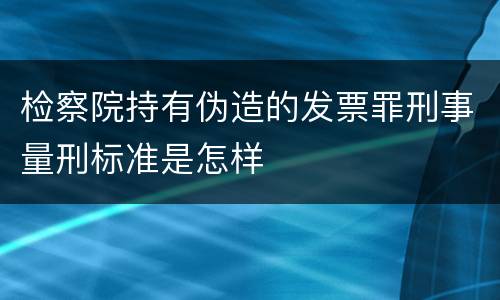 检察院持有伪造的发票罪刑事量刑标准是怎样
