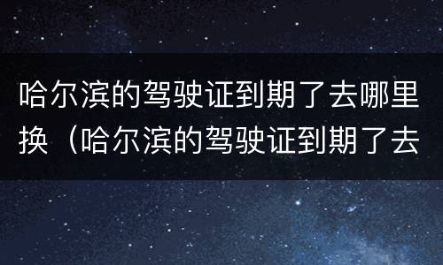 哈尔滨的驾驶证到期了去哪里换（哈尔滨的驾驶证到期了去哪里换新的）